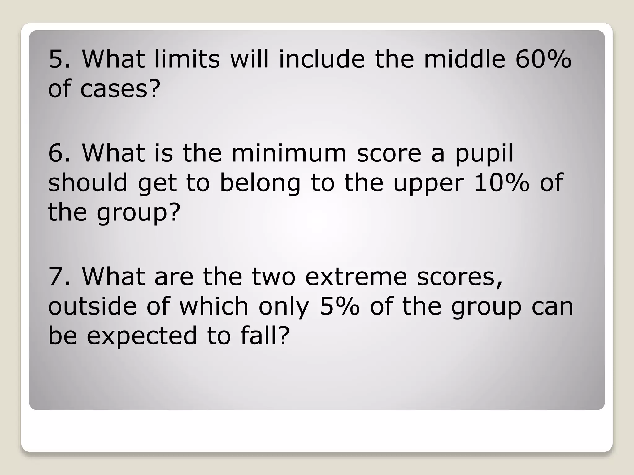 5. What limits will include the middle 60%
of cases?
6. What is the minimum score a pupil
should get to belong to the upper 10% of
the group?
7. What are the two extreme scores,
outside of which only 5% of the group can
be expected to fall?
 