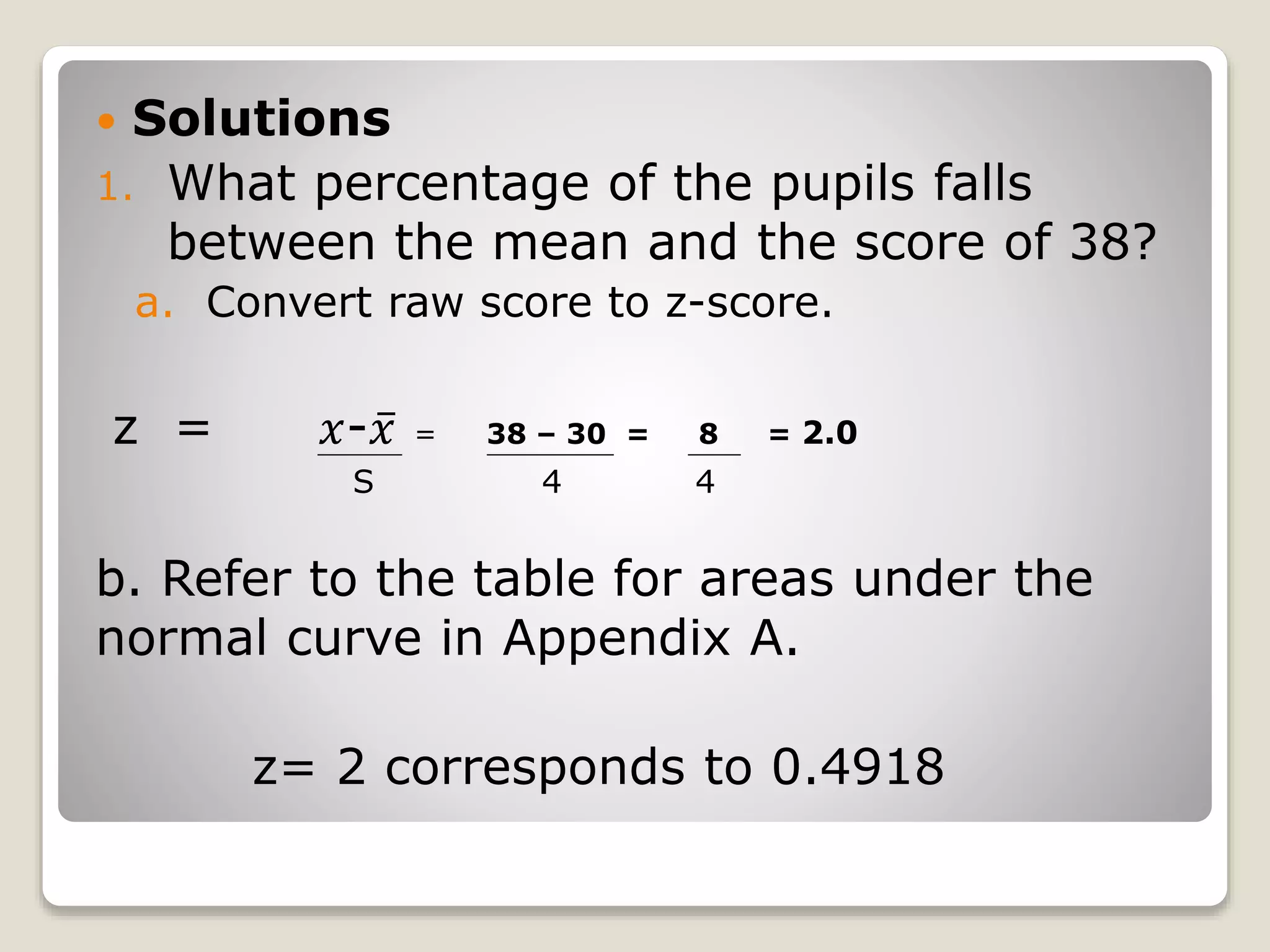  Solutions
1. What percentage of the pupils falls
between the mean and the score of 38?
a. Convert raw score to z-score.
z = 𝑥- 𝑥 = 38 – 30 = 8 = 2.0
b. Refer to the table for areas under the
normal curve in Appendix A.
z= 2 corresponds to 0.4918
S 4 4
 
