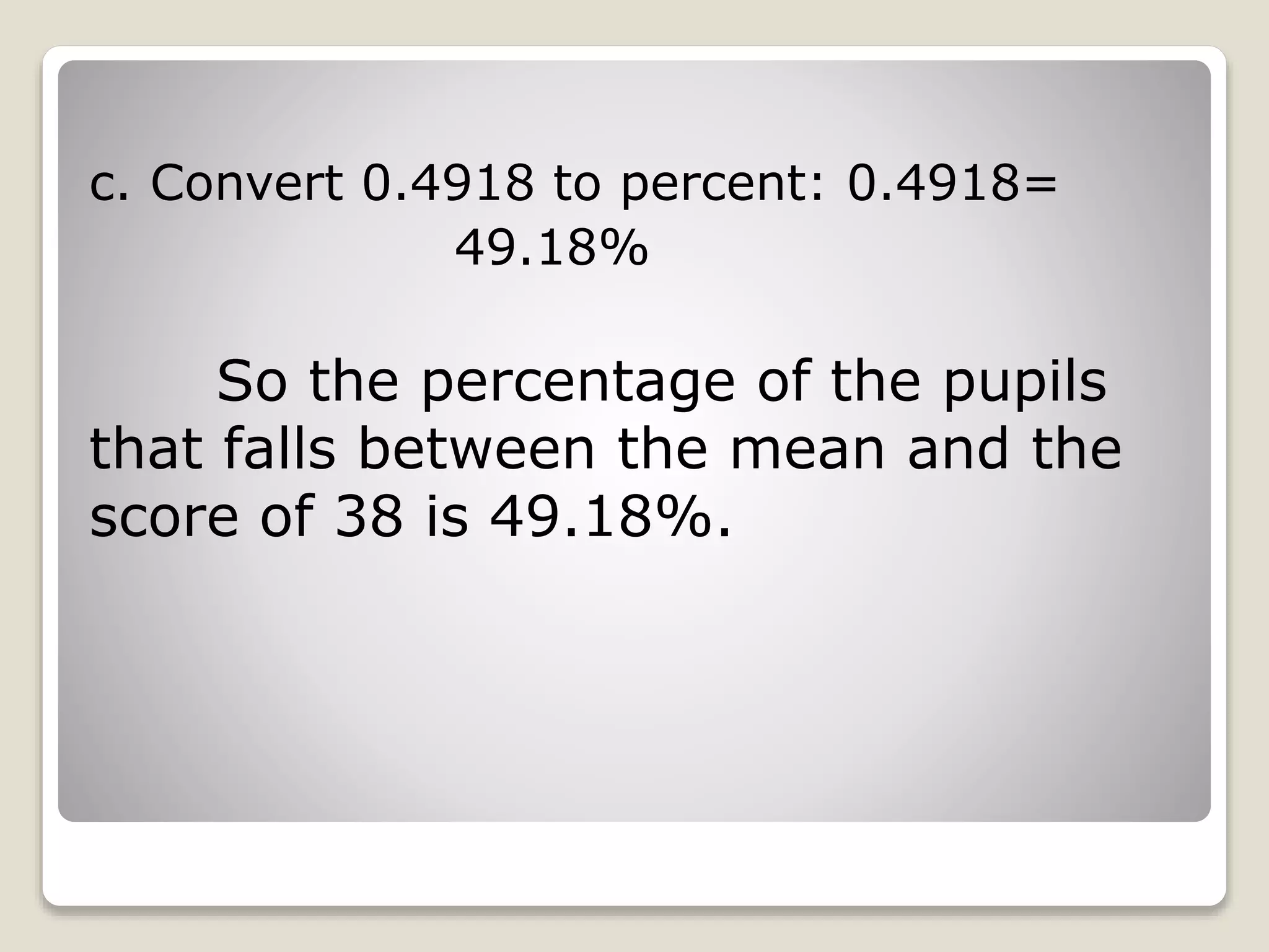 c. Convert 0.4918 to percent: 0.4918=
49.18%
So the percentage of the pupils
that falls between the mean and the
score of 38 is 49.18%.
 