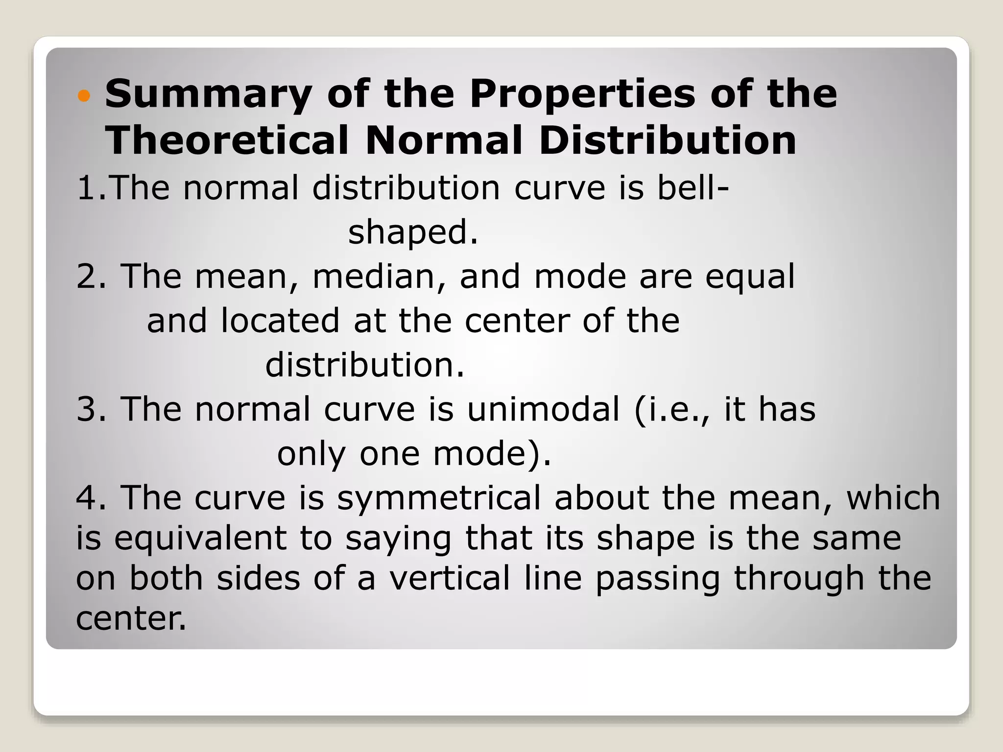  Summary of the Properties of the
Theoretical Normal Distribution
1.The normal distribution curve is bell-
shaped.
2. The mean, median, and mode are equal
and located at the center of the
distribution.
3. The normal curve is unimodal (i.e., it has
only one mode).
4. The curve is symmetrical about the mean, which
is equivalent to saying that its shape is the same
on both sides of a vertical line passing through the
center.
 