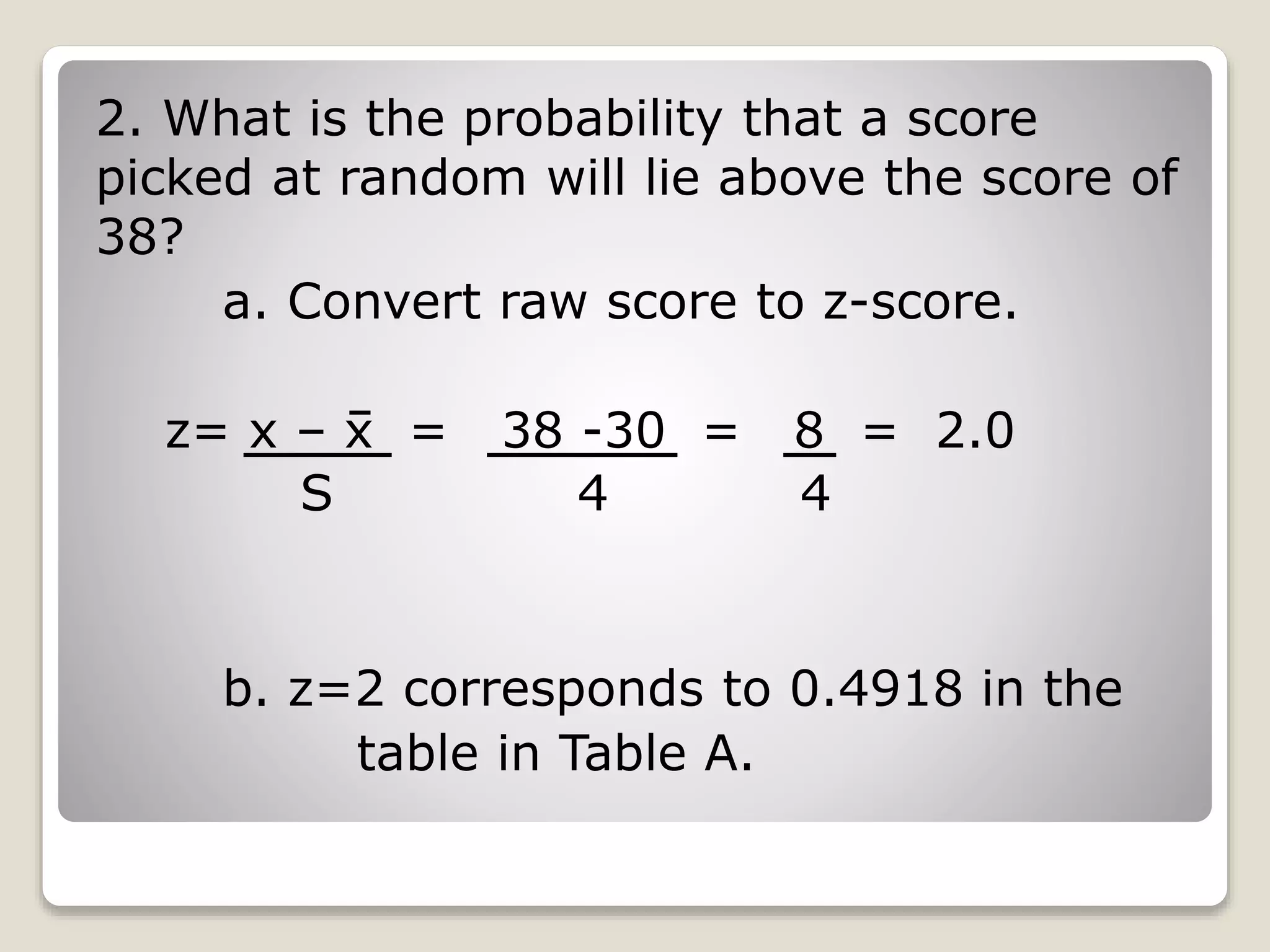 2. What is the probability that a score
picked at random will lie above the score of
38?
a. Convert raw score to z-score.
z= x – x = 38 -30 = 8 = 2.0
b. z=2 corresponds to 0.4918 in the
table in Table A.
S 4 4
 