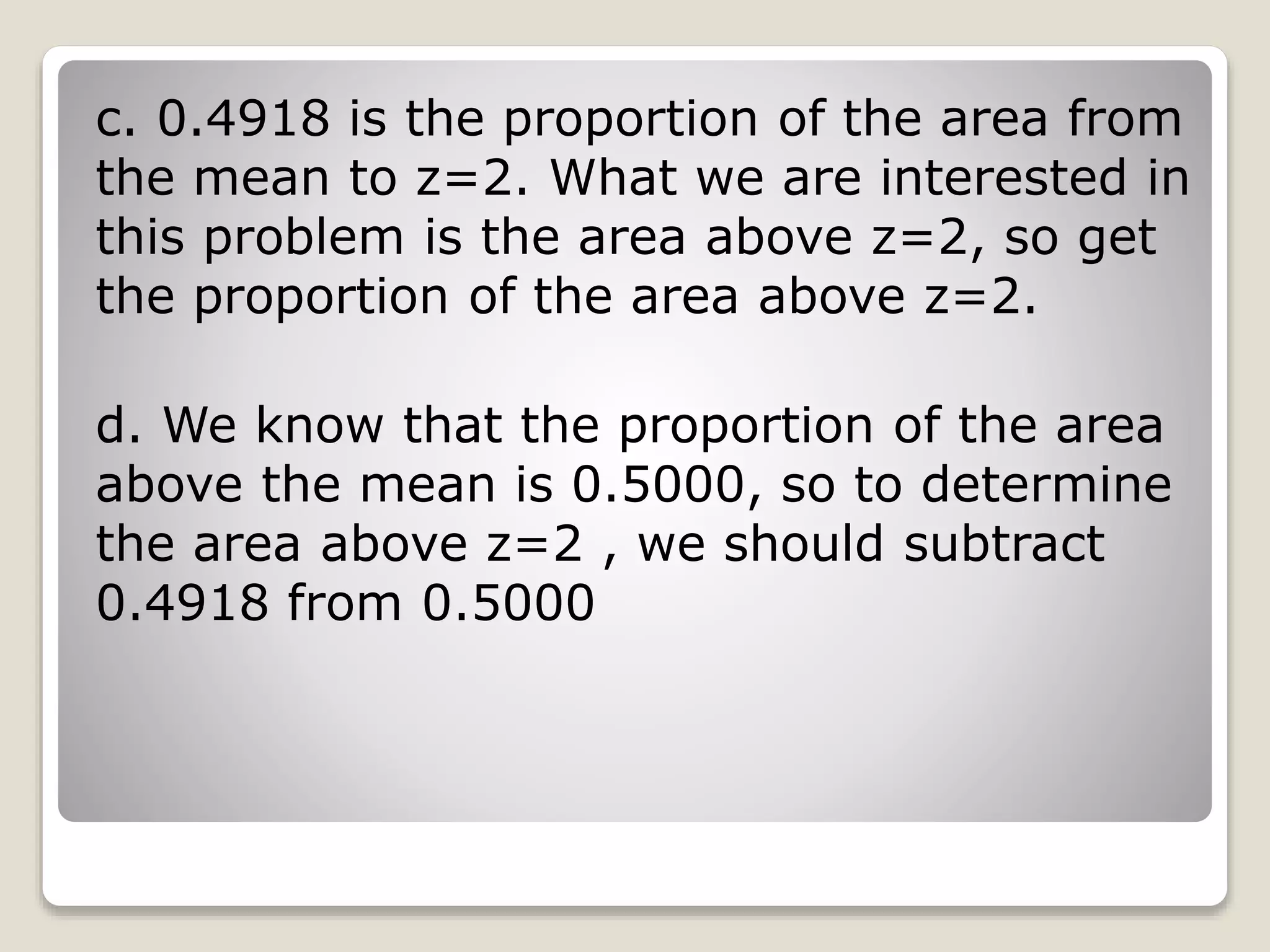 c. 0.4918 is the proportion of the area from
the mean to z=2. What we are interested in
this problem is the area above z=2, so get
the proportion of the area above z=2.
d. We know that the proportion of the area
above the mean is 0.5000, so to determine
the area above z=2 , we should subtract
0.4918 from 0.5000
 