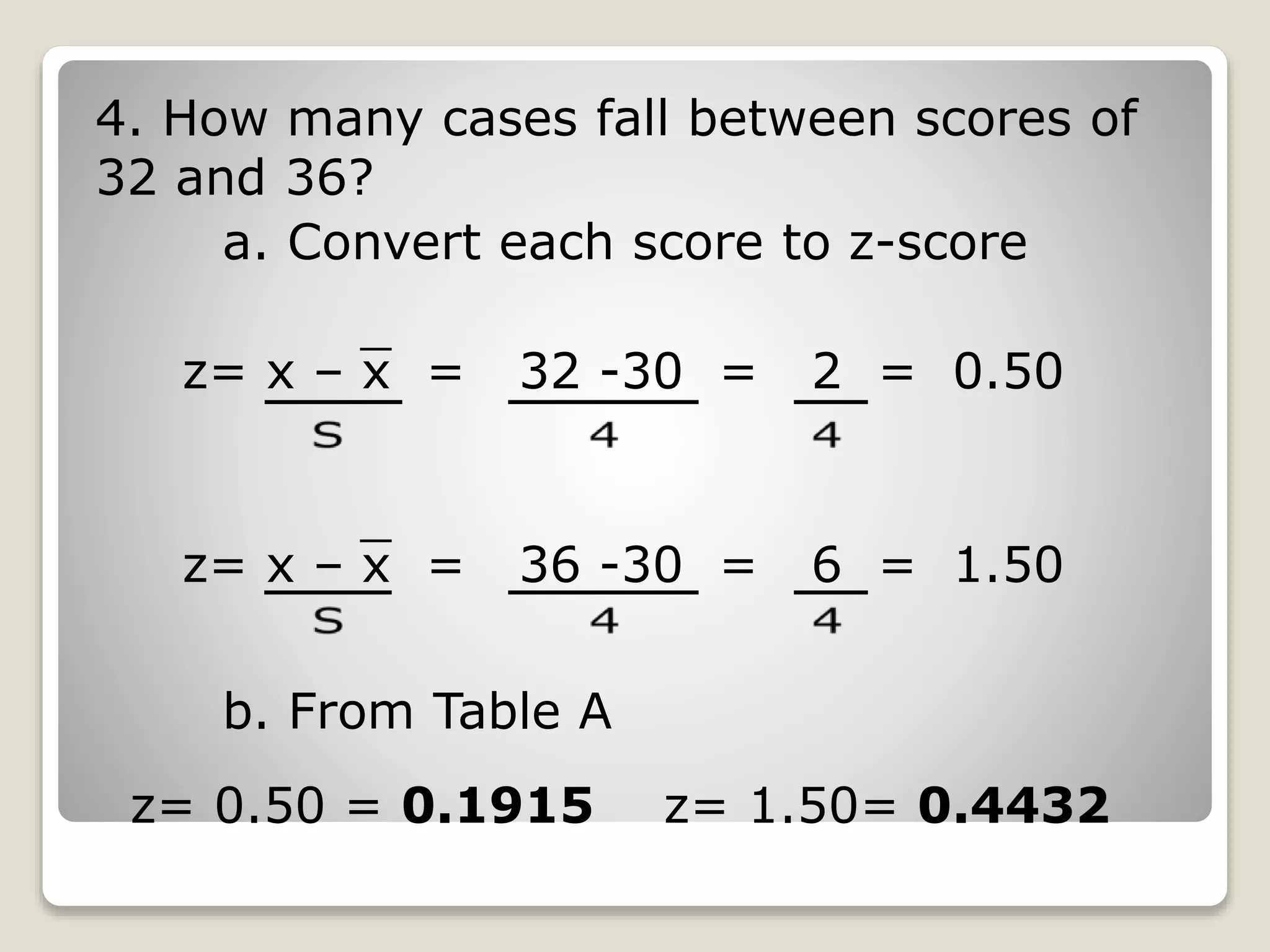 4. How many cases fall between scores of
32 and 36?
a. Convert each score to z-score
z= x – x = 32 -30 = 2 = 0.50
z= x – x = 36 -30 = 6 = 1.50
b. From Table A
z= 0.50 = 0.1915 z= 1.50= 0.4432
 