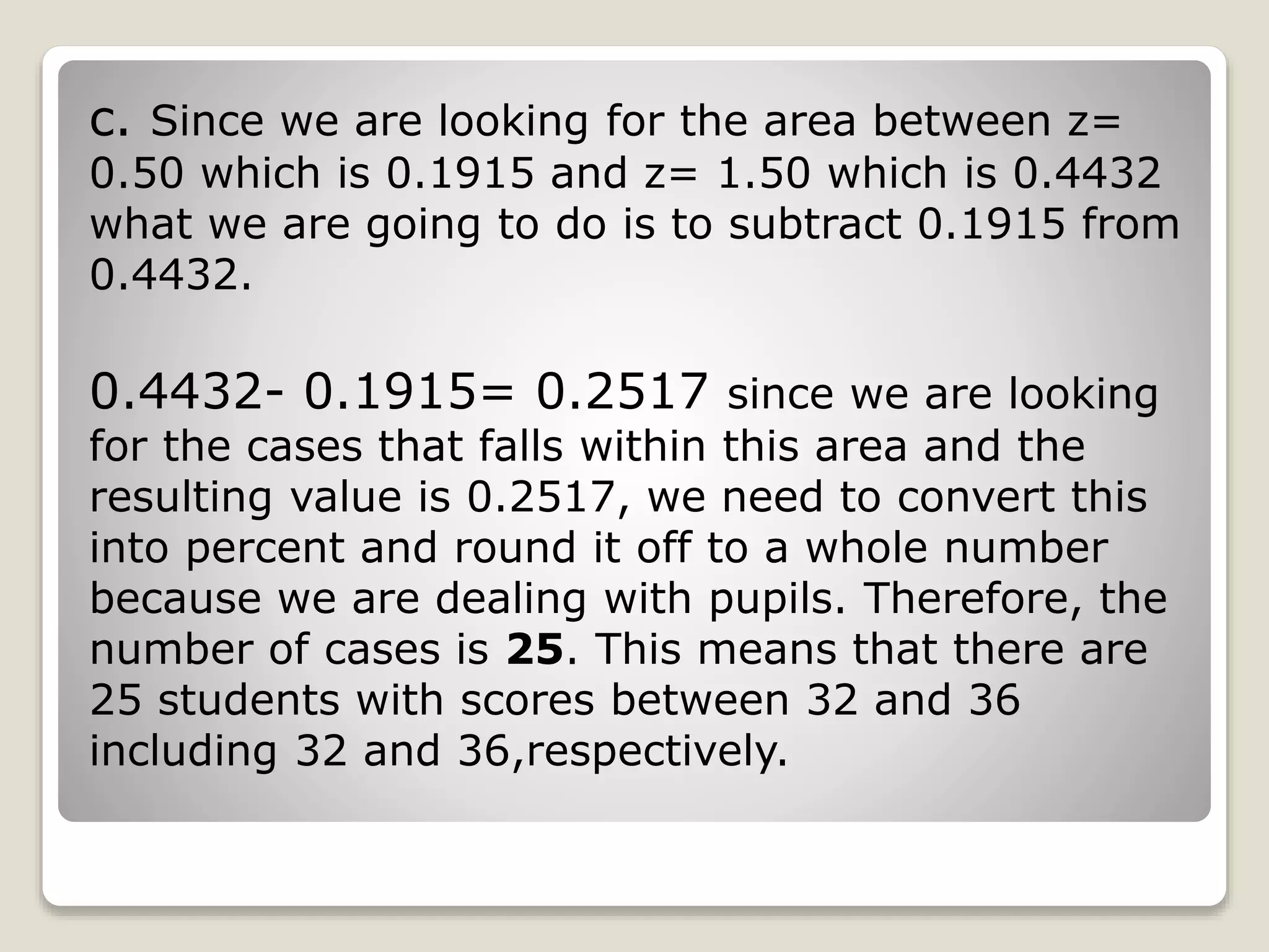 c. Since we are looking for the area between z=
0.50 which is 0.1915 and z= 1.50 which is 0.4432
what we are going to do is to subtract 0.1915 from
0.4432.
0.4432- 0.1915= 0.2517 since we are looking
for the cases that falls within this area and the
resulting value is 0.2517, we need to convert this
into percent and round it off to a whole number
because we are dealing with pupils. Therefore, the
number of cases is 25. This means that there are
25 students with scores between 32 and 36
including 32 and 36,respectively.
 