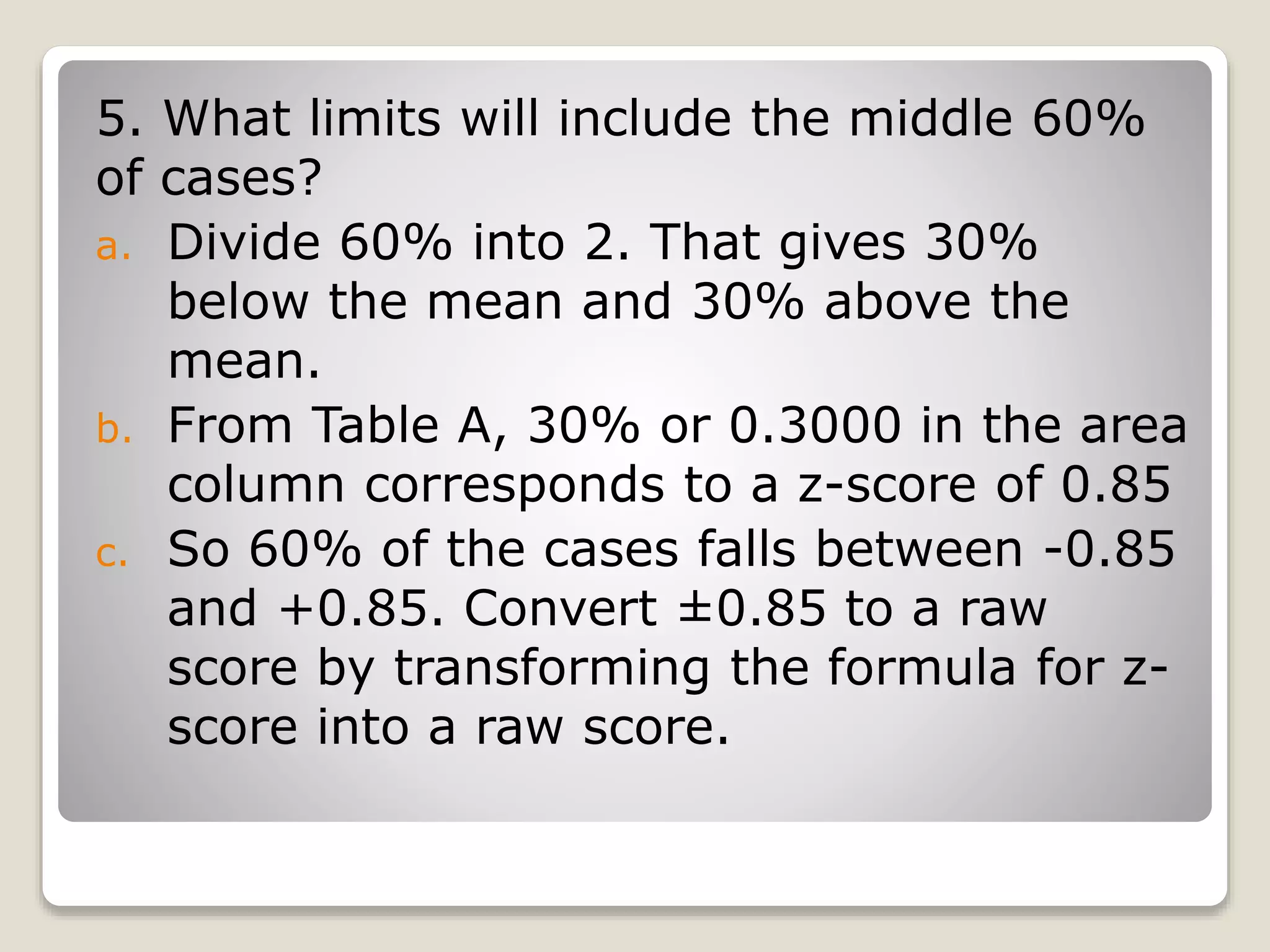 5. What limits will include the middle 60%
of cases?
a. Divide 60% into 2. That gives 30%
below the mean and 30% above the
mean.
b. From Table A, 30% or 0.3000 in the area
column corresponds to a z-score of 0.85
c. So 60% of the cases falls between -0.85
and +0.85. Convert ±0.85 to a raw
score by transforming the formula for z-
score into a raw score.
 