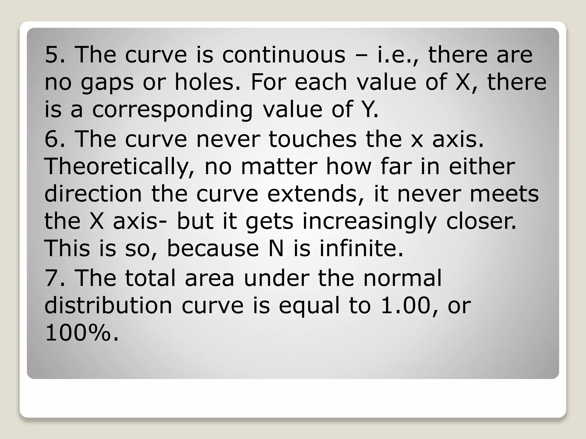 5. The curve is continuous – i.e., there are
no gaps or holes. For each value of X, there
is a corresponding value of Y.
6. The curve never touches the x axis.
Theoretically, no matter how far in either
direction the curve extends, it never meets
the X axis- but it gets increasingly closer.
This is so, because N is infinite.
7. The total area under the normal
distribution curve is equal to 1.00, or
100%.
 