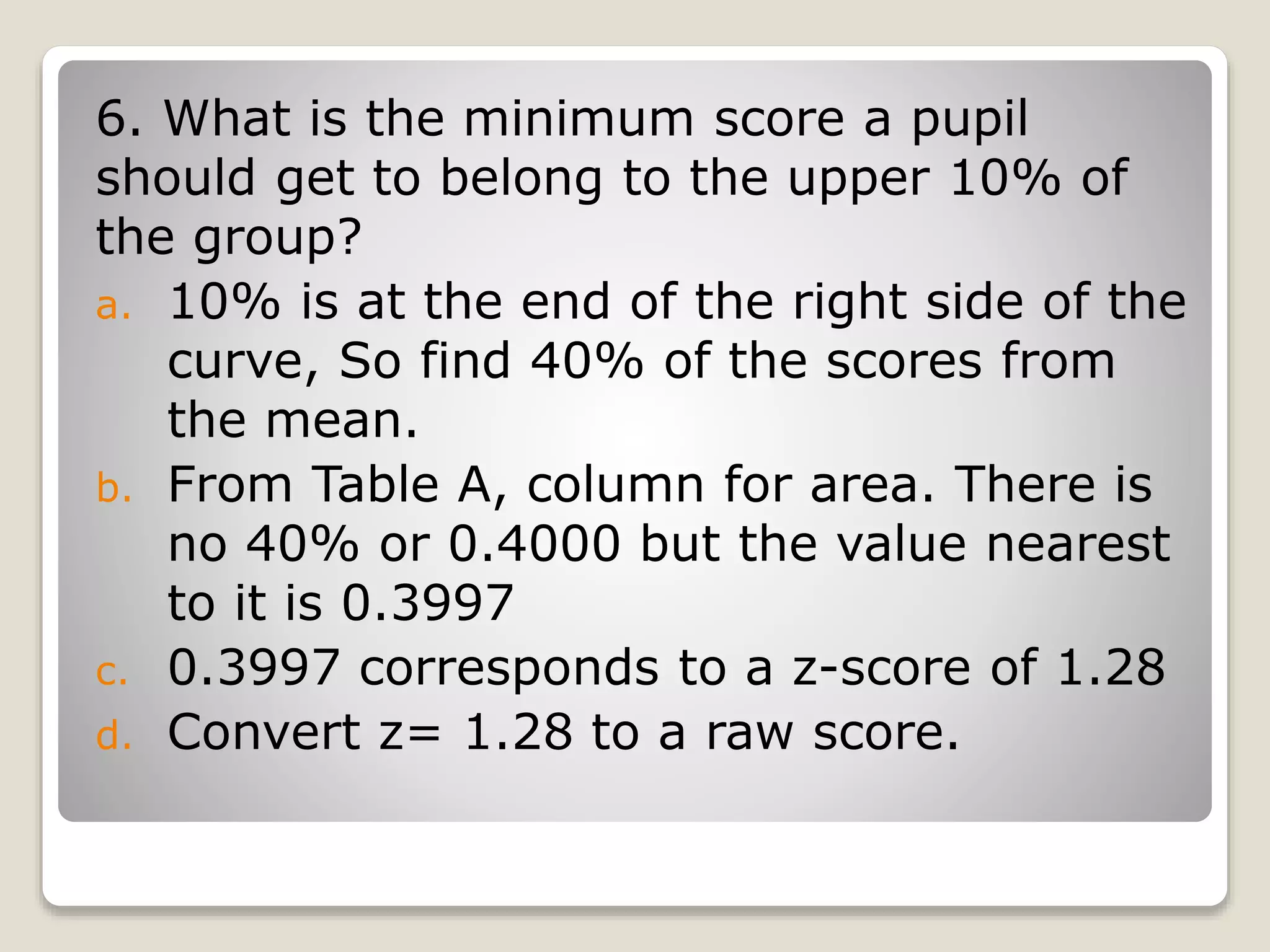 6. What is the minimum score a pupil
should get to belong to the upper 10% of
the group?
a. 10% is at the end of the right side of the
curve, So find 40% of the scores from
the mean.
b. From Table A, column for area. There is
no 40% or 0.4000 but the value nearest
to it is 0.3997
c. 0.3997 corresponds to a z-score of 1.28
d. Convert z= 1.28 to a raw score.
 