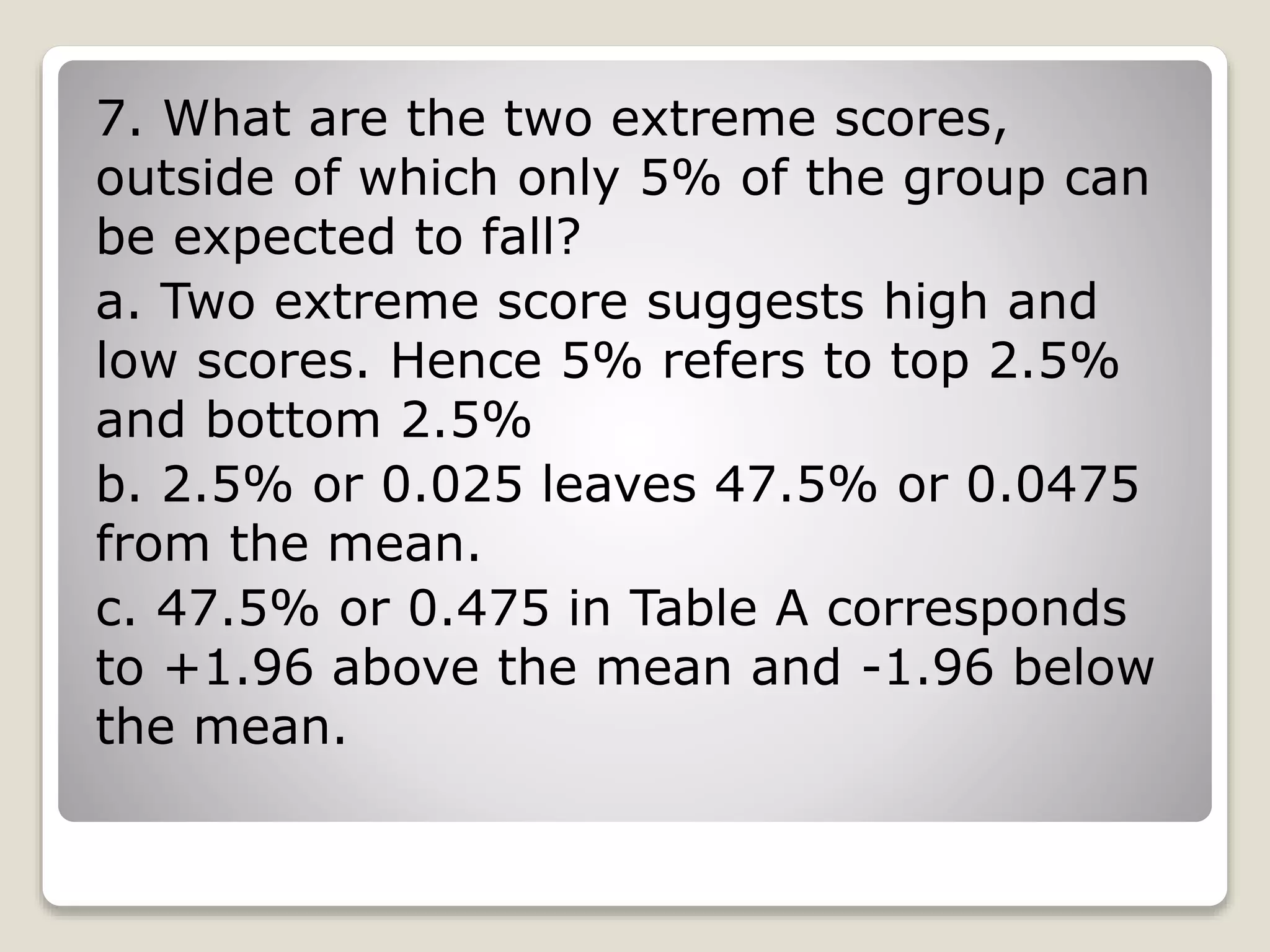 7. What are the two extreme scores,
outside of which only 5% of the group can
be expected to fall?
a. Two extreme score suggests high and
low scores. Hence 5% refers to top 2.5%
and bottom 2.5%
b. 2.5% or 0.025 leaves 47.5% or 0.0475
from the mean.
c. 47.5% or 0.475 in Table A corresponds
to +1.96 above the mean and -1.96 below
the mean.
 