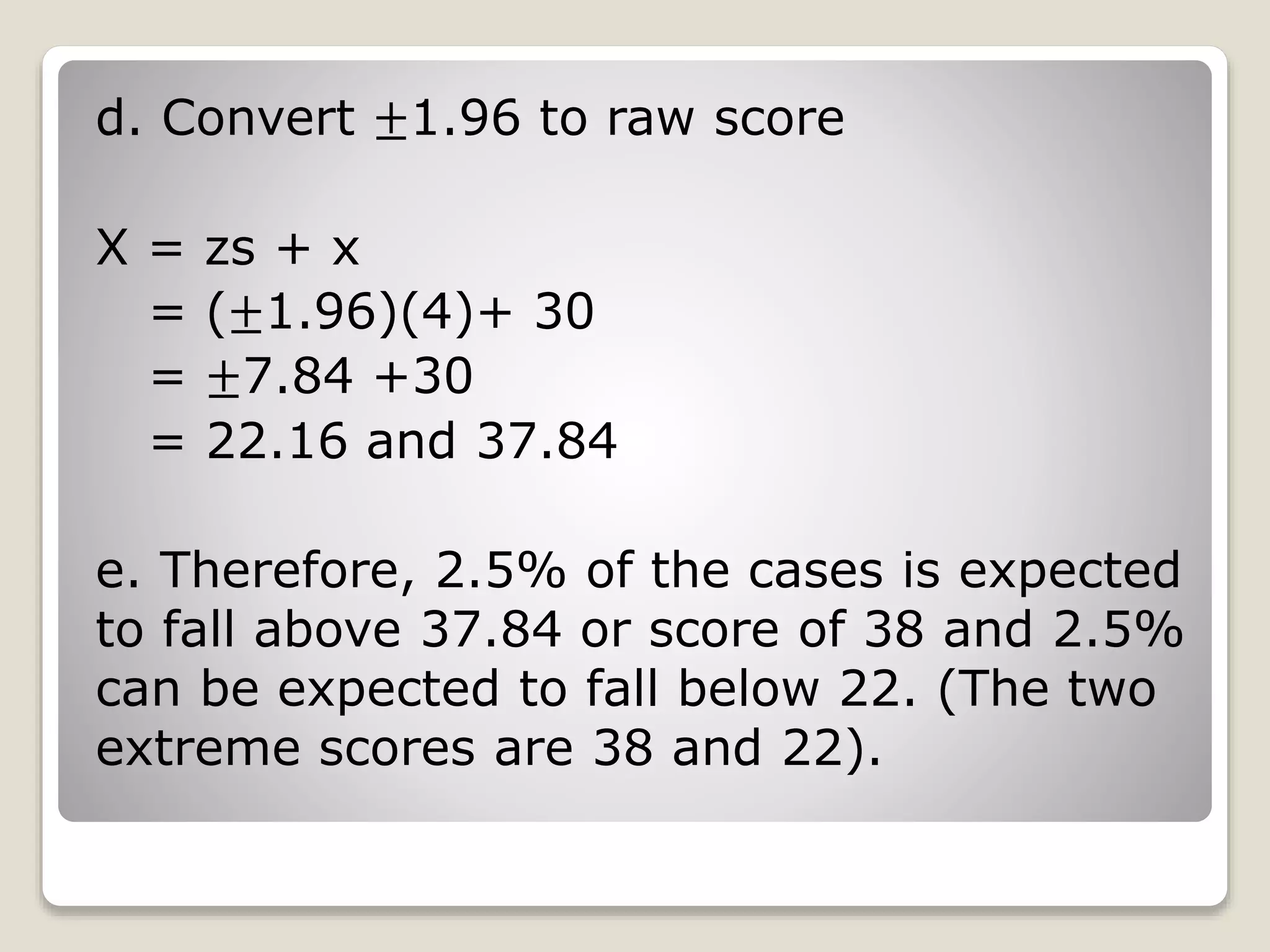 d. Convert ±1.96 to raw score
X = zs + x
= (±1.96)(4)+ 30
= ±7.84 +30
= 22.16 and 37.84
e. Therefore, 2.5% of the cases is expected
to fall above 37.84 or score of 38 and 2.5%
can be expected to fall below 22. (The two
extreme scores are 38 and 22).
 