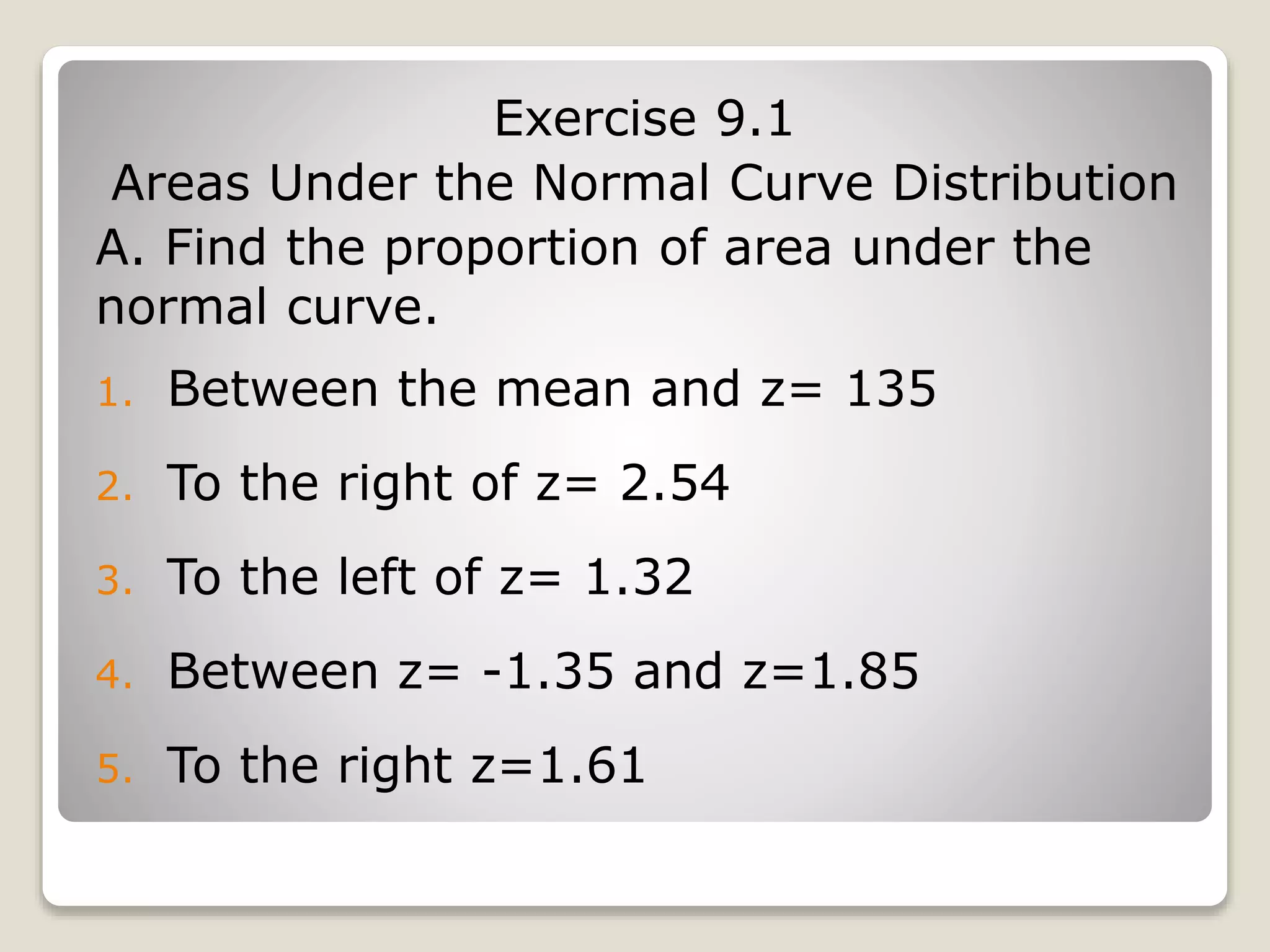 Exercise 9.1
Areas Under the Normal Curve Distribution
A. Find the proportion of area under the
normal curve.
1. Between the mean and z= 135
2. To the right of z= 2.54
3. To the left of z= 1.32
4. Between z= -1.35 and z=1.85
5. To the right z=1.61
 