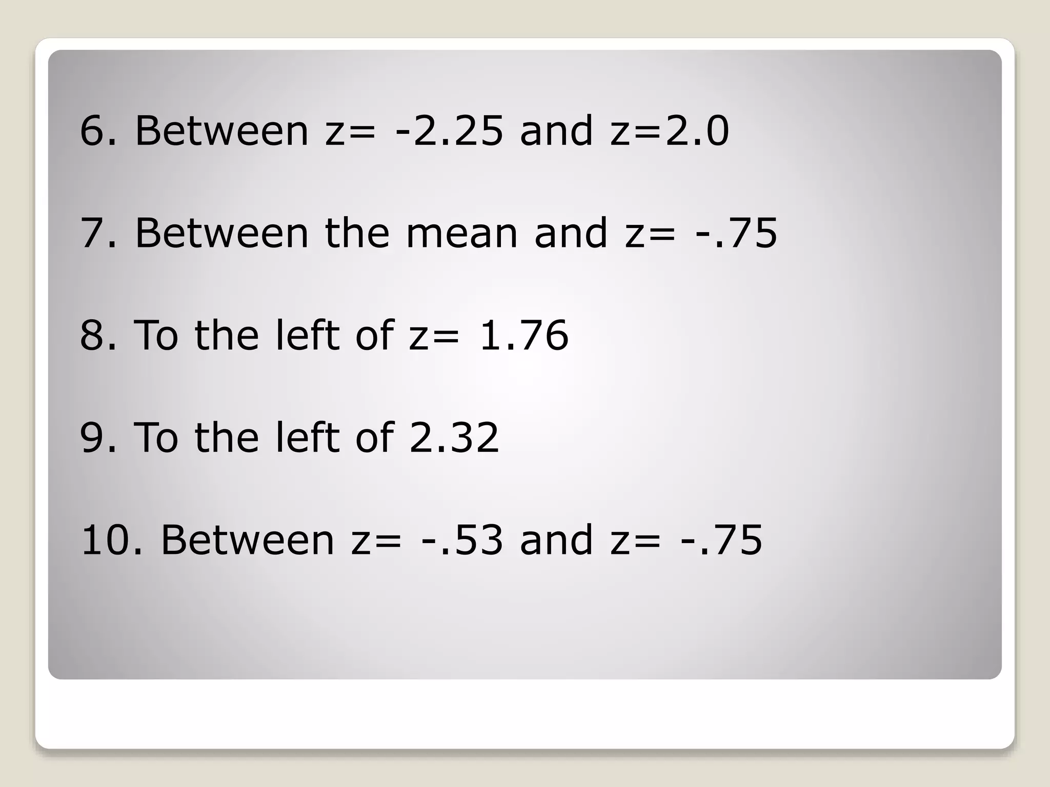 6. Between z= -2.25 and z=2.0
7. Between the mean and z= -.75
8. To the left of z= 1.76
9. To the left of 2.32
10. Between z= -.53 and z= -.75
 