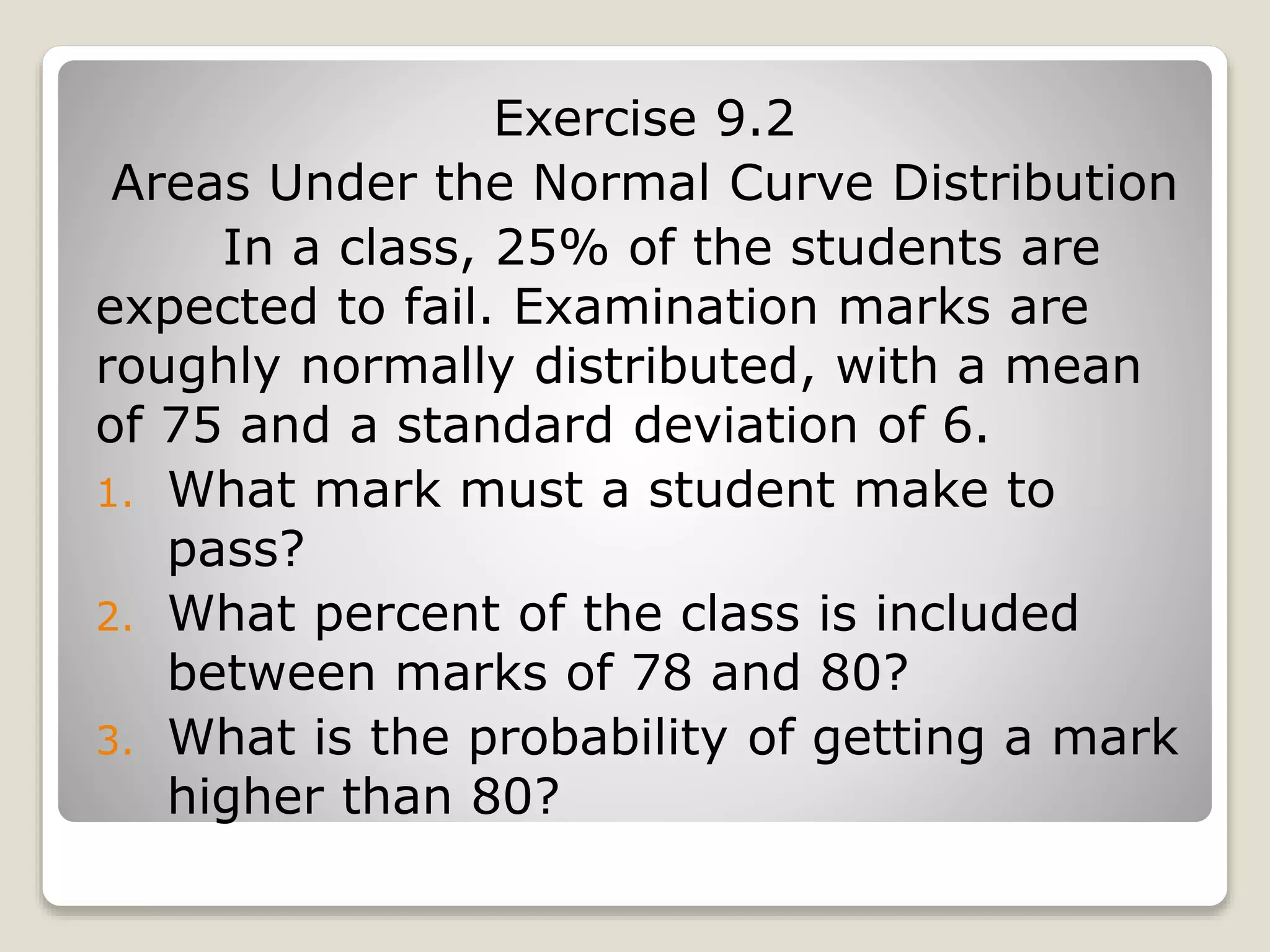 Exercise 9.2
Areas Under the Normal Curve Distribution
In a class, 25% of the students are
expected to fail. Examination marks are
roughly normally distributed, with a mean
of 75 and a standard deviation of 6.
1. What mark must a student make to
pass?
2. What percent of the class is included
between marks of 78 and 80?
3. What is the probability of getting a mark
higher than 80?
 