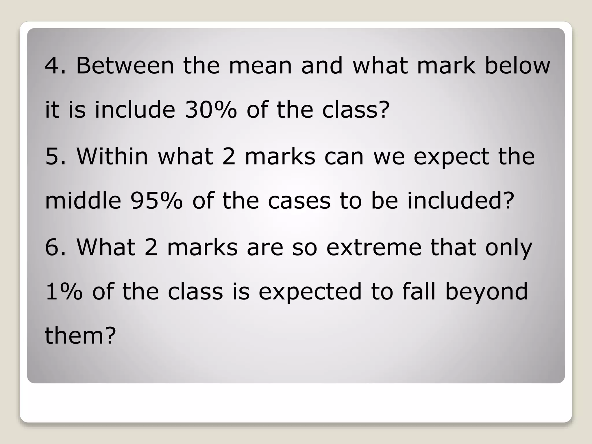 4. Between the mean and what mark below
it is include 30% of the class?
5. Within what 2 marks can we expect the
middle 95% of the cases to be included?
6. What 2 marks are so extreme that only
1% of the class is expected to fall beyond
them?
 