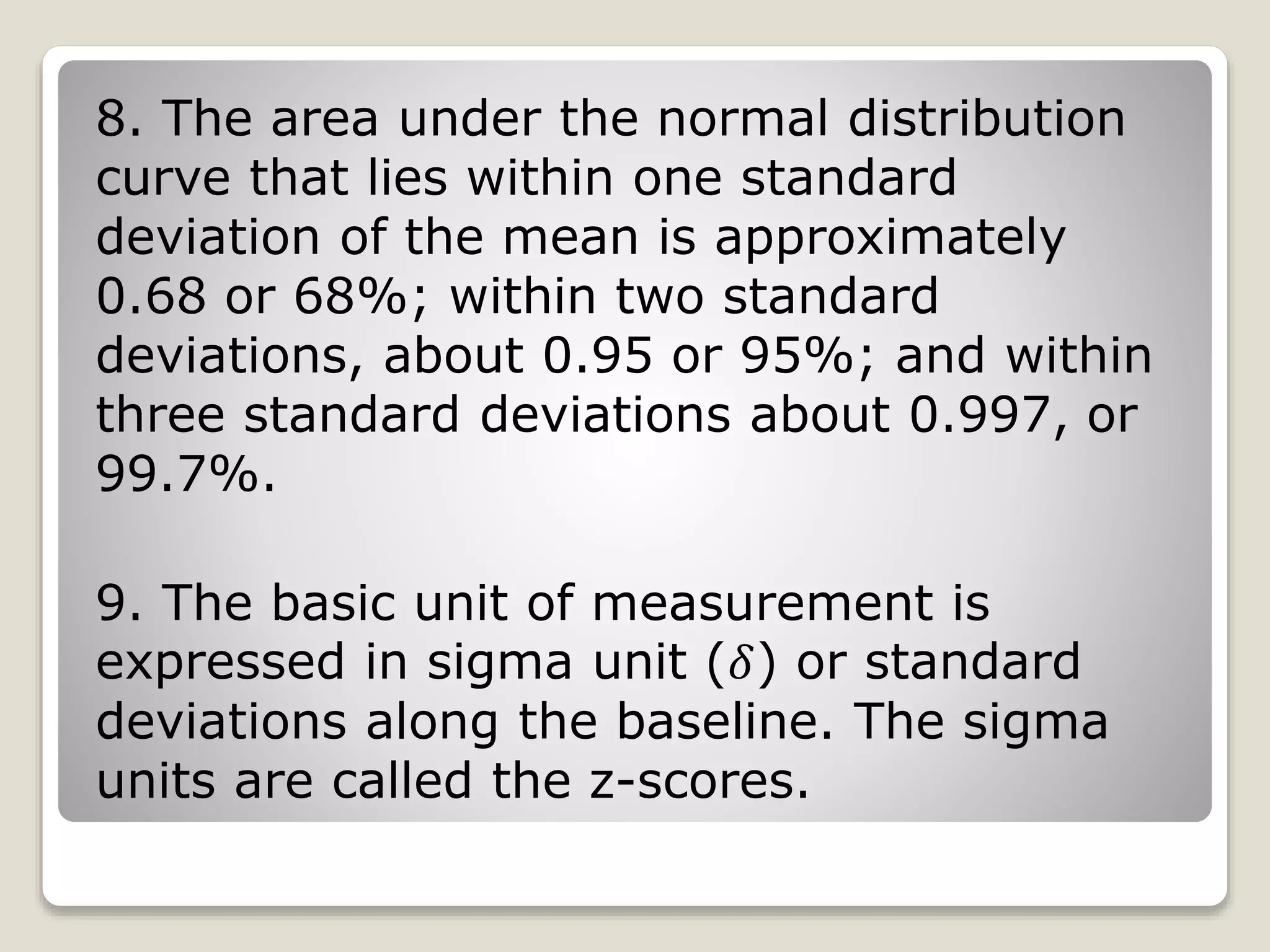 8. The area under the normal distribution
curve that lies within one standard
deviation of the mean is approximately
0.68 or 68%; within two standard
deviations, about 0.95 or 95%; and within
three standard deviations about 0.997, or
99.7%.
9. The basic unit of measurement is
expressed in sigma unit (𝛿) or standard
deviations along the baseline. The sigma
units are called the z-scores.
 