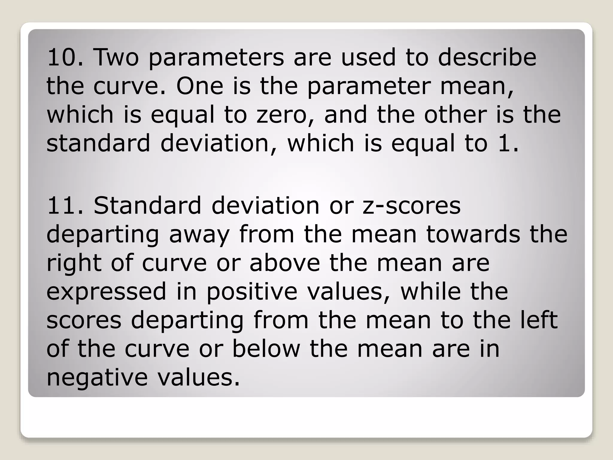 10. Two parameters are used to describe
the curve. One is the parameter mean,
which is equal to zero, and the other is the
standard deviation, which is equal to 1.
11. Standard deviation or z-scores
departing away from the mean towards the
right of curve or above the mean are
expressed in positive values, while the
scores departing from the mean to the left
of the curve or below the mean are in
negative values.
 