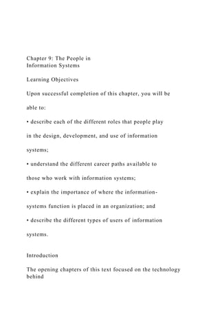 Chapter 9: The People in
Information Systems
Learning Objectives
Upon successful completion of this chapter, you will be
able to:
• describe each of the different roles that people play
in the design, development, and use of information
systems;
• understand the different career paths available to
those who work with information systems;
• explain the importance of where the information-
systems function is placed in an organization; and
• describe the different types of users of information
systems.
Introduction
The opening chapters of this text focused on the technology
behind
 