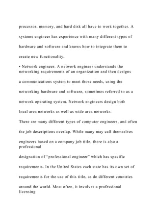 processor, memory, and hard disk all have to work together. A
systems engineer has experience with many different types of
hardware and software and knows how to integrate them to
create new functionality.
• Network engineer. A network engineer understands the
networking requirements of an organization and then designs
a communications system to meet those needs, using the
networking hardware and software, sometimes referred to as a
network operating system. Network engineers design both
local area networks as well as wide area networks.
There are many different types of computer engineers, and often
the job descriptions overlap. While many may call themselves
engineers based on a company job title, there is also a
professional
designation of “professional engineer” which has specific
requirements. In the United States each state has its own set of
requirements for the use of this title, as do different countries
around the world. Most often, it involves a professional
licensing
 