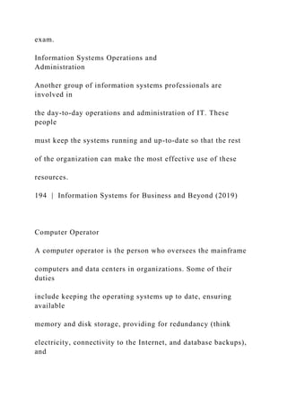 exam.
Information Systems Operations and
Administration
Another group of information systems professionals are
involved in
the day-to-day operations and administration of IT. These
people
must keep the systems running and up-to-date so that the rest
of the organization can make the most effective use of these
resources.
194 | Information Systems for Business and Beyond (2019)
Computer Operator
A computer operator is the person who oversees the mainframe
computers and data centers in organizations. Some of their
duties
include keeping the operating systems up to date, ensuring
available
memory and disk storage, providing for redundancy (think
electricity, connectivity to the Internet, and database backups),
and
 