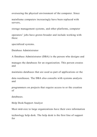overseeing the physical environment of the computer. Since
mainframe computers increasingly have been replaced with
servers,
storage management systems, and other platforms, computer
operators’ jobs have grown broader and include working with
these
specialized systems.
Database Administrator
A Database Administrator (DBA) is the person who designs and
manages the databases for an organization. This person creates
and
maintains databases that are used as part of applications or the
data warehouse. The DBA also consults with systems analysts
and
programmers on projects that require access to or the creation
of
databases.
Help Desk/Support Analyst
Most mid-size to large organizations have their own information
technology help desk. The help desk is the first line of support
for
 