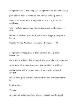 computer users in the company. Computer users who are having
problems or need information can contact the help desk for
assistance. Many times a help desk worker is a junior level
employee
who is able to answer basic issues that users need assistance
with.
Help desk analysts work with senior level support analysts or
have a
Chapter 9: The People in Information Systems | 195
computer knowledgebase at their disposal to help them
investigate
the problem at hand. The help desk is a great place to break into
working in IT because it exposes you to all of the different
technologies within the company. A successful help desk
analyst
should have good communications skills and a sincere interest
in
helping users.
Trainer
A computer trainer conducts classes to teach people specific
 