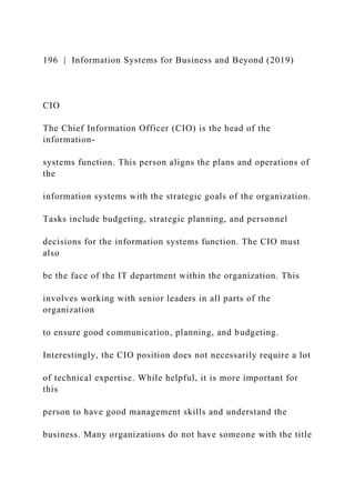 196 | Information Systems for Business and Beyond (2019)
CIO
The Chief Information Officer (CIO) is the head of the
information-
systems function. This person aligns the plans and operations of
the
information systems with the strategic goals of the organization.
Tasks include budgeting, strategic planning, and personnel
decisions for the information systems function. The CIO must
also
be the face of the IT department within the organization. This
involves working with senior leaders in all parts of the
organization
to ensure good communication, planning, and budgeting.
Interestingly, the CIO position does not necessarily require a lot
of technical expertise. While helpful, it is more important for
this
person to have good management skills and understand the
business. Many organizations do not have someone with the title
 