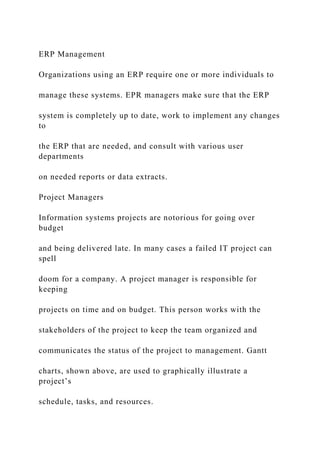 ERP Management
Organizations using an ERP require one or more individuals to
manage these systems. EPR managers make sure that the ERP
system is completely up to date, work to implement any changes
to
the ERP that are needed, and consult with various user
departments
on needed reports or data extracts.
Project Managers
Information systems projects are notorious for going over
budget
and being delivered late. In many cases a failed IT project can
spell
doom for a company. A project manager is responsible for
keeping
projects on time and on budget. This person works with the
stakeholders of the project to keep the team organized and
communicates the status of the project to management. Gantt
charts, shown above, are used to graphically illustrate a
project’s
schedule, tasks, and resources.
 