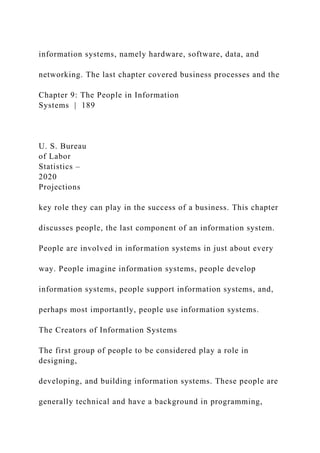 information systems, namely hardware, software, data, and
networking. The last chapter covered business processes and the
Chapter 9: The People in Information
Systems | 189
U. S. Bureau
of Labor
Statistics –
2020
Projections
key role they can play in the success of a business. This chapter
discusses people, the last component of an information system.
People are involved in information systems in just about every
way. People imagine information systems, people develop
information systems, people support information systems, and,
perhaps most importantly, people use information systems.
The Creators of Information Systems
The first group of people to be considered play a role in
designing,
developing, and building information systems. These people are
generally technical and have a background in programming,
 