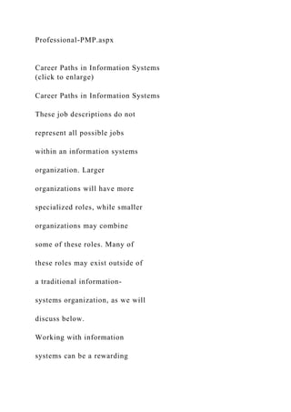 Professional-PMP.aspx
Career Paths in Information Systems
(click to enlarge)
Career Paths in Information Systems
These job descriptions do not
represent all possible jobs
within an information systems
organization. Larger
organizations will have more
specialized roles, while smaller
organizations may combine
some of these roles. Many of
these roles may exist outside of
a traditional information-
systems organization, as we will
discuss below.
Working with information
systems can be a rewarding
 