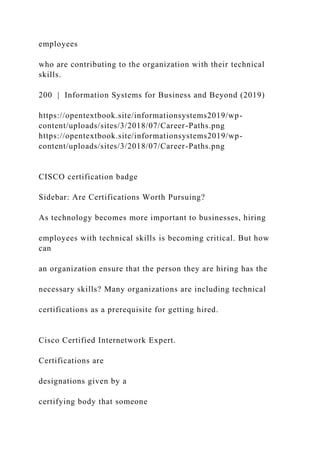 employees
who are contributing to the organization with their technical
skills.
200 | Information Systems for Business and Beyond (2019)
https://opentextbook.site/informationsystems2019/wp-
content/uploads/sites/3/2018/07/Career-Paths.png
https://opentextbook.site/informationsystems2019/wp-
content/uploads/sites/3/2018/07/Career-Paths.png
CISCO certification badge
Sidebar: Are Certifications Worth Pursuing?
As technology becomes more important to businesses, hiring
employees with technical skills is becoming critical. But how
can
an organization ensure that the person they are hiring has the
necessary skills? Many organizations are including technical
certifications as a prerequisite for getting hired.
Cisco Certified Internetwork Expert.
Certifications are
designations given by a
certifying body that someone
 