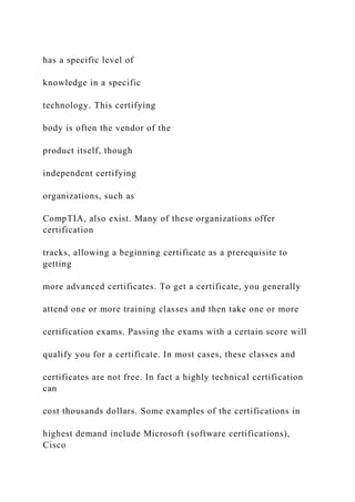 has a specific level of
knowledge in a specific
technology. This certifying
body is often the vendor of the
product itself, though
independent certifying
organizations, such as
CompTIA, also exist. Many of these organizations offer
certification
tracks, allowing a beginning certificate as a prerequisite to
getting
more advanced certificates. To get a certificate, you generally
attend one or more training classes and then take one or more
certification exams. Passing the exams with a certain score will
qualify you for a certificate. In most cases, these classes and
certificates are not free. In fact a highly technical certification
can
cost thousands dollars. Some examples of the certifications in
highest demand include Microsoft (software certifications),
Cisco
 