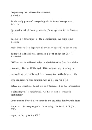 Organizing the Information Systems
Function
In the early years of computing, the information-systems
function
(generally called “data processing”) was placed in the finance
or
accounting department of the organization. As computing
became
more important, a separate information-systems function was
formed, but it still was generally placed under the Chief
Financial
Officer and considered to be an administrative function of the
company. By the 1980s and 1990s, when companies began
networking internally and then connecting to the Internet, the
information systems function was combined with the
telecommunications functions and designated as the Information
Technology (IT) department. As the role of information
technology
continued to increase, its place in the organization became more
important. In many organizations today, the head of IT (the
CIO)
reports directly to the CEO.
 