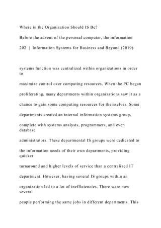 Where in the Organization Should IS Be?
Before the advent of the personal computer, the information
202 | Information Systems for Business and Beyond (2019)
systems function was centralized within organizations in order
to
maximize control over computing resources. When the PC began
proliferating, many departments within organizations saw it as a
chance to gain some computing resources for themselves. Some
departments created an internal information systems group,
complete with systems analysts, programmers, and even
database
administrators. These departmental IS groups were dedicated to
the information needs of their own departments, providing
quicker
turnaround and higher levels of service than a centralized IT
department. However, having several IS groups within an
organization led to a lot of inefficiencies. There were now
several
people performing the same jobs in different departments. This
 