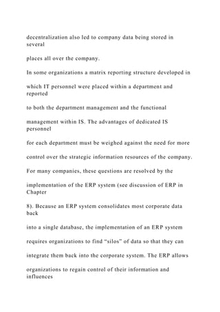 decentralization also led to company data being stored in
several
places all over the company.
In some organizations a matrix reporting structure developed in
which IT personnel were placed within a department and
reported
to both the department management and the functional
management within IS. The advantages of dedicated IS
personnel
for each department must be weighed against the need for more
control over the strategic information resources of the company.
For many companies, these questions are resolved by the
implementation of the ERP system (see discussion of ERP in
Chapter
8). Because an ERP system consolidates most corporate data
back
into a single database, the implementation of an ERP system
requires organizations to find “silos” of data so that they can
integrate them back into the corporate system. The ERP allows
organizations to regain control of their information and
influences
 
