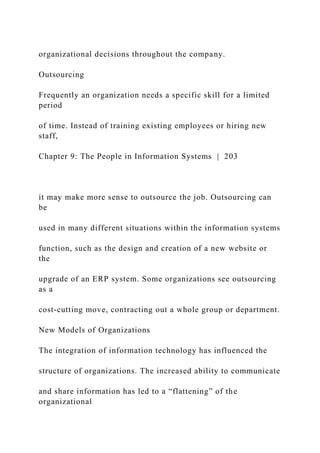 organizational decisions throughout the company.
Outsourcing
Frequently an organization needs a specific skill for a limited
period
of time. Instead of training existing employees or hiring new
staff,
Chapter 9: The People in Information Systems | 203
it may make more sense to outsource the job. Outsourcing can
be
used in many different situations within the information systems
function, such as the design and creation of a new website or
the
upgrade of an ERP system. Some organizations see outsourcing
as a
cost-cutting move, contracting out a whole group or department.
New Models of Organizations
The integration of information technology has influenced the
structure of organizations. The increased ability to communicate
and share information has led to a “flattening” of the
organizational
 