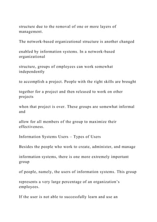 structure due to the removal of one or more layers of
management.
The network-based organizational structure is another changed
enabled by information systems. In a network-based
organizational
structure, groups of employees can work somewhat
independently
to accomplish a project. People with the right skills are brought
together for a project and then released to work on other
projects
when that project is over. These groups are somewhat informal
and
allow for all members of the group to maximize their
effectiveness.
Information Systems Users – Types of Users
Besides the people who work to create, administer, and manage
information systems, there is one more extremely important
group
of people, namely, the users of information systems. This group
represents a very large percentage of an organization’s
employees.
If the user is not able to successfully learn and use an
 