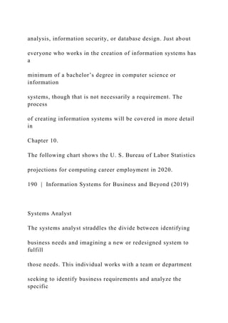 analysis, information security, or database design. Just about
everyone who works in the creation of information systems has
a
minimum of a bachelor’s degree in computer science or
information
systems, though that is not necessarily a requirement. The
process
of creating information systems will be covered in more detail
in
Chapter 10.
The following chart shows the U. S. Bureau of Labor Statistics
projections for computing career employment in 2020.
190 | Information Systems for Business and Beyond (2019)
Systems Analyst
The systems analyst straddles the divide between identifying
business needs and imagining a new or redesigned system to
fulfill
those needs. This individual works with a team or department
seeking to identify business requirements and analyze the
specific
 