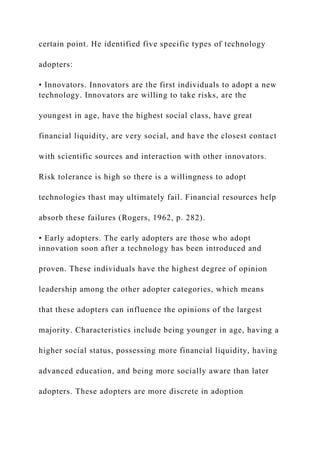certain point. He identified five specific types of technology
adopters:
• Innovators. Innovators are the first individuals to adopt a new
technology. Innovators are willing to take risks, are the
youngest in age, have the highest social class, have great
financial liquidity, are very social, and have the closest contact
with scientific sources and interaction with other innovators.
Risk tolerance is high so there is a willingness to adopt
technologies thast may ultimately fail. Financial resources help
absorb these failures (Rogers, 1962, p. 282).
• Early adopters. The early adopters are those who adopt
innovation soon after a technology has been introduced and
proven. These individuals have the highest degree of opinion
leadership among the other adopter categories, which means
that these adopters can influence the opinions of the largest
majority. Characteristics include being younger in age, having a
higher social status, possessing more financial liquidity, having
advanced education, and being more socially aware than later
adopters. These adopters are more discrete in adoption
 