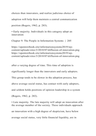 choices than innovators, and realize judicious choice of
adoption will help them maintain a central communication
position (Rogers, 1962, p. 283).
• Early majority. Individuals in this category adopt an
innovation
Chapter 9: The People in Information Systems | 205
https://opentextbook.site/informationsystems2019/wp-
content/uploads/sites/3/2018/07/diffusion-of-innovation.png
https://opentextbook.site/informationsystems2019/wp-
content/uploads/sites/3/2018/07/diffusion-of-innovation.png
after a varying degree of time. This time of adoption is
significantly longer than the innovators and early adopters.
This group tends to be slower in the adoption process, has
above average social status, has contact with early adopters,
and seldom holds positions of opinion leadership in a system
(Rogers, 1962, p. 283).
• Late majority. The late majority will adopt an innovation after
the average member of the society. These individuals approach
an innovation with a high degree of skepticism, have below
average social status, very little financial liquidity, are in
 