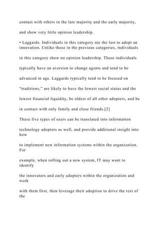 contact with others in the late majority and the early majority,
and show very little opinion leadership.
• Laggards. Individuals in this category are the last to adopt an
innovation. Unlike those in the previous categories, individuals
in this category show no opinion leadership. These individuals
typically have an aversion to change agents and tend to be
advanced in age. Laggards typically tend to be focused on
“traditions,” are likely to have the lowest social status and the
lowest financial liquidity, be oldest of all other adopters, and be
in contact with only family and close friends.[2]
These five types of users can be translated into information
technology adopters as well, and provide additional insight into
how
to implement new information systems within the organization.
For
example, when rolling out a new system, IT may want to
identify
the innovators and early adopters within the organization and
work
with them first, then leverage their adoption to drive the rest of
the
 