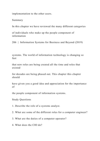implementation to the other users.
Summary
In this chapter we have reviewed the many different categories
of individuals who make up the people component of
information
206 | Information Systems for Business and Beyond (2019)
systems. The world of information technology is changing so
fast
that new roles are being created all the time and roles that
existed
for decades are being phased out. This chapter this chapter
should
have given you a good idea and appreciation for the importance
of
the people component of information systems.
Study Questions
1. Describe the role of a systems analyst.
2. What are some of the different roles for a computer engineer?
3. What are the duties of a computer operator?
4. What does the CIO do?
 