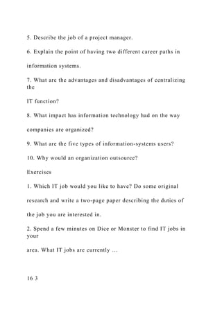 5. Describe the job of a project manager.
6. Explain the point of having two different career paths in
information systems.
7. What are the advantages and disadvantages of centralizing
the
IT function?
8. What impact has information technology had on the way
companies are organized?
9. What are the five types of information-systems users?
10. Why would an organization outsource?
Exercises
1. Which IT job would you like to have? Do some original
research and write a two-page paper describing the duties of
the job you are interested in.
2. Spend a few minutes on Dice or Monster to find IT jobs in
your
area. What IT jobs are currently …
16 3
 