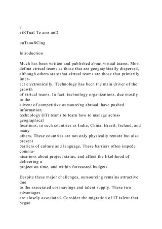 7
viRTual Te ams anD
ouTsouRCing
Introduction
Much has been written and published about virtual teams. Most
define virtual teams as those that are geographically dispersed,
although others state that virtual teams are those that primarily
inter-
act electronically. Technology has been the main driver of the
growth
of virtual teams. In fact, technology organizations, due mostly
to the
advent of competitive outsourcing abroad, have pushed
information
technology (IT) teams to learn how to manage across
geographical
locations, in such countries as India, China, Brazil, Ireland, and
many
others. These countries are not only physically remote but also
present
barriers of culture and language. These barriers often impede
commu-
nications about project status, and affect the likelihood of
delivering a
project on time, and within forecasted budgets.
Despite these major challenges, outsourcing remains attractive
due
to the associated cost savings and talent supply. These two
advantages
are closely associated. Consider the migration of IT talent that
began
 