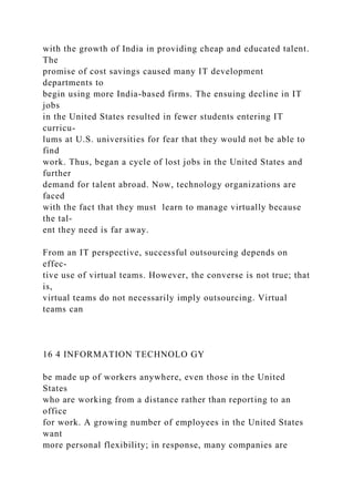 with the growth of India in providing cheap and educated talent.
The
promise of cost savings caused many IT development
departments to
begin using more India-based firms. The ensuing decline in IT
jobs
in the United States resulted in fewer students entering IT
curricu-
lums at U.S. universities for fear that they would not be able to
find
work. Thus, began a cycle of lost jobs in the United States and
further
demand for talent abroad. Now, technology organizations are
faced
with the fact that they must learn to manage virtually because
the tal-
ent they need is far away.
From an IT perspective, successful outsourcing depends on
effec-
tive use of virtual teams. However, the converse is not true; that
is,
virtual teams do not necessarily imply outsourcing. Virtual
teams can
16 4 INFORMATION TECHNOLO GY
be made up of workers anywhere, even those in the United
States
who are working from a distance rather than reporting to an
office
for work. A growing number of employees in the United States
want
more personal flexibility; in response, many companies are
 