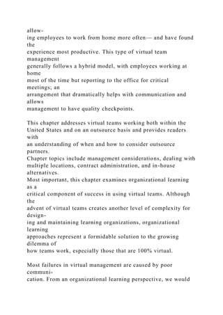 allow-
ing employees to work from home more often— and have found
the
experience most productive. This type of virtual team
management
generally follows a hybrid model, with employees working at
home
most of the time but reporting to the office for critical
meetings; an
arrangement that dramatically helps with communication and
allows
management to have quality checkpoints.
This chapter addresses virtual teams working both within the
United States and on an outsource basis and provides readers
with
an understanding of when and how to consider outsource
partners.
Chapter topics include management considerations, dealing with
multiple locations, contract administration, and in-house
alternatives.
Most important, this chapter examines organizational learning
as a
critical component of success in using virtual teams. Although
the
advent of virtual teams creates another level of complexity for
design-
ing and maintaining learning organizations, organizational
learning
approaches represent a formidable solution to the growing
dilemma of
how teams work, especially those that are 100% virtual.
Most failures in virtual management are caused by poor
communi-
cation. From an organizational learning perspective, we would
 