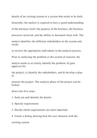 details of an existing system or a system that needs to be built.
Generally, the analyst is required to have a good understanding
of the business itself, the purpose of the business, the business
processes involved, and the ability to document them well. The
analyst identifies the different stakeholders in the system and
works
to involve the appropriate individuals in the analysis process.
Prior to analyzing the problem or the system of concern, the
analyst needs to a) clearly identify the problem, b) gain
approval for
the project, c) identify the stakeholders, and d) develop a plan
to
monitor the project. The analysis phase of the project can be
broken
down into five steps.
1. Seek out and identify the details
2. Specify requirements
3. Decide which requirements are most important
4. Create a dialog showing how the user interacts with the
existing system
 