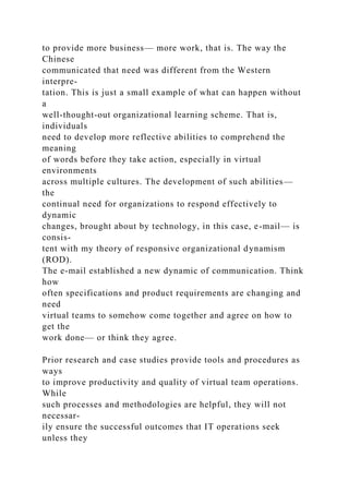 to provide more business— more work, that is. The way the
Chinese
communicated that need was different from the Western
interpre-
tation. This is just a small example of what can happen without
a
well-thought-out organizational learning scheme. That is,
individuals
need to develop more reflective abilities to comprehend the
meaning
of words before they take action, especially in virtual
environments
across multiple cultures. The development of such abilities—
the
continual need for organizations to respond effectively to
dynamic
changes, brought about by technology, in this case, e-mail— is
consis-
tent with my theory of responsive organizational dynamism
(ROD).
The e-mail established a new dynamic of communication. Think
how
often specifications and product requirements are changing and
need
virtual teams to somehow come together and agree on how to
get the
work done— or think they agree.
Prior research and case studies provide tools and procedures as
ways
to improve productivity and quality of virtual team operations.
While
such processes and methodologies are helpful, they will not
necessar-
ily ensure the successful outcomes that IT operations seek
unless they
 