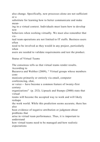 also change. Specifically, new processes alone are not sufficient
or a
substitute for learning how to better communicate and make
mean-
ing in a virtual context. Individuals must learn how to develop
new
behaviors when working virtually. We must also remember that
vir-
tual team operations are not limited to IT staffs. Business users
often
need to be involved as they would in any project, particularly
when
users are needed to validate requirements and test the product.
Status of Virtual Teams
The consensus tells us that virtual teams render results.
According to
Bazarova and Walther (2009), “ Virtual groups whose members
com-
municate primarily or entirely via email, computer
conferencing, chat,
or voice— have become a common feature of twenty-first
century
organizations” (p. 252). Lipnack and Stamps (2000) state that
virtual
teams will become the accepted way to work and will likely
reshape
the work world. While this prediction seems accurate, there has
also
been evidence of negative attribution or judgment about
problems that
arise in virtual team performance. Thus, it is important to
understand
how virtual teams need to be managed and how realistic
expectations
 
