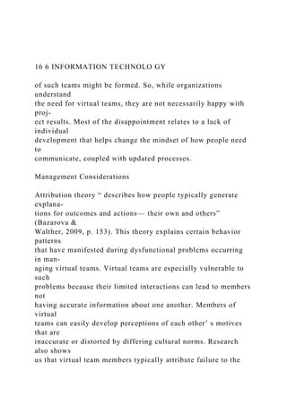16 6 INFORMATION TECHNOLO GY
of such teams might be formed. So, while organizations
understand
the need for virtual teams, they are not necessarily happy with
proj-
ect results. Most of the disappointment relates to a lack of
individual
development that helps change the mindset of how people need
to
communicate, coupled with updated processes.
Management Considerations
Attribution theory “ describes how people typically generate
explana-
tions for outcomes and actions— their own and others”
(Bazarova &
Walther, 2009, p. 153). This theory explains certain behavior
patterns
that have manifested during dysfunctional problems occurring
in man-
aging virtual teams. Virtual teams are especially vulnerable to
such
problems because their limited interactions can lead to members
not
having accurate information about one another. Members of
virtual
teams can easily develop perceptions of each other’ s motives
that are
inaccurate or distorted by differing cultural norms. Research
also shows
us that virtual team members typically attribute failure to the
 