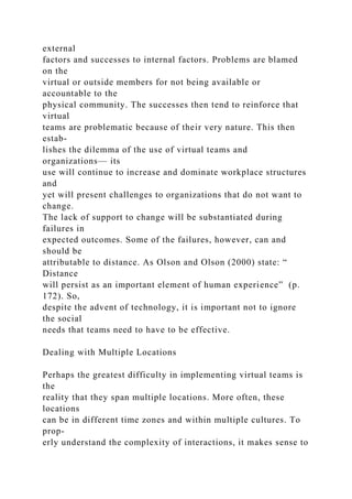 external
factors and successes to internal factors. Problems are blamed
on the
virtual or outside members for not being available or
accountable to the
physical community. The successes then tend to reinforce that
virtual
teams are problematic because of their very nature. This then
estab-
lishes the dilemma of the use of virtual teams and
organizations— its
use will continue to increase and dominate workplace structures
and
yet will present challenges to organizations that do not want to
change.
The lack of support to change will be substantiated during
failures in
expected outcomes. Some of the failures, however, can and
should be
attributable to distance. As Olson and Olson (2000) state: “
Distance
will persist as an important element of human experience” (p.
172). So,
despite the advent of technology, it is important not to ignore
the social
needs that teams need to have to be effective.
Dealing with Multiple Locations
Perhaps the greatest difficulty in implementing virtual teams is
the
reality that they span multiple locations. More often, these
locations
can be in different time zones and within multiple cultures. To
prop-
erly understand the complexity of interactions, it makes sense to
 