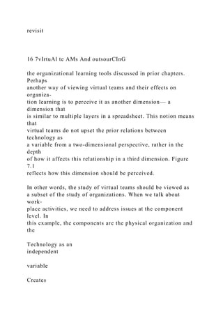revisit
16 7vIrtuAl te AMs And outsourCInG
the organizational learning tools discussed in prior chapters.
Perhaps
another way of viewing virtual teams and their effects on
organiza-
tion learning is to perceive it as another dimension— a
dimension that
is similar to multiple layers in a spreadsheet. This notion means
that
virtual teams do not upset the prior relations between
technology as
a variable from a two-dimensional perspective, rather in the
depth
of how it affects this relationship in a third dimension. Figure
7.1
reflects how this dimension should be perceived.
In other words, the study of virtual teams should be viewed as
a subset of the study of organizations. When we talk about
work-
place activities, we need to address issues at the component
level. In
this example, the components are the physical organization and
the
Technology as an
independent
variable
Creates
 